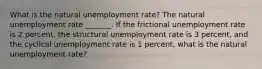 What is the natural unemployment​ rate? The natural unemployment rate​ _______. If the frictional unemployment rate is 2​ percent, the structural unemployment rate is 3​ percent, and the cyclical unemployment rate is 1​ percent, what is the natural unemployment​ rate?