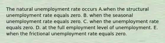 The natural unemployment rate occurs A.when the structural unemployment rate equals zero. B. when the seasonal unemployment rate equals zero. C. when the unemployment rate equals zero. D. at the full employment level of unemployment. E. when the frictional unemployment rate equals zero.