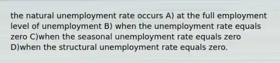 the natural unemployment rate occurs A) at the full employment level of unemployment B) when the unemployment rate equals zero C)when the seasonal unemployment rate equals zero D)when the structural unemployment rate equals zero.