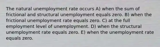 The natural unemployment rate occurs A) when the sum of frictional and structural unemployment equals zero. B) when the frictional unemployment rate equals zero. C) at the full employment level of unemployment. D) when the structural unemployment rate equals zero. E) when the unemployment rate equals zero.