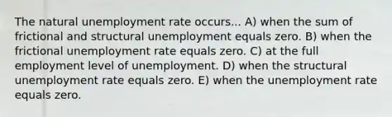 The natural <a href='https://www.questionai.com/knowledge/kh7PJ5HsOk-unemployment-rate' class='anchor-knowledge'>unemployment rate</a> occurs... A) when the sum of frictional and structural unemployment equals zero. B) when the frictional unemployment rate equals zero. C) at the full employment level of unemployment. D) when the structural unemployment rate equals zero. E) when the unemployment rate equals zero.