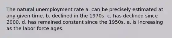 The natural <a href='https://www.questionai.com/knowledge/kh7PJ5HsOk-unemployment-rate' class='anchor-knowledge'>unemployment rate</a> a. can be precisely estimated at any given time. b. declined in the 1970s. c. has declined since 2000. d. has remained constant since the 1950s. e. is increasing as the labor force ages.