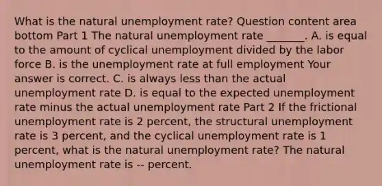 What is the natural unemployment​ rate? Question content area bottom Part 1 The natural unemployment rate​ _______. A. is equal to the amount of cyclical unemployment divided by the labor force B. is the unemployment rate at full employment Your answer is correct. C. is always less than the actual unemployment rate D. is equal to the expected unemployment rate minus the actual unemployment rate Part 2 If the frictional unemployment rate is 2​ percent, the structural unemployment rate is 3​ percent, and the cyclical unemployment rate is 1​ percent, what is the natural unemployment​ rate? The natural unemployment rate is -- percent.