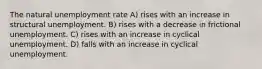 The natural unemployment rate A) rises with an increase in structural unemployment. B) rises with a decrease in frictional unemployment. C) rises with an increase in cyclical unemployment. D) falls with an increase in cyclical unemployment.