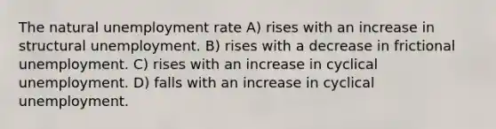 The natural unemployment rate A) rises with an increase in structural unemployment. B) rises with a decrease in frictional unemployment. C) rises with an increase in cyclical unemployment. D) falls with an increase in cyclical unemployment.