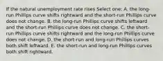 If the natural unemployment rate rises Select one: A. the long-run Phillips curve shifts rightward and the short-run Phillips curve does not change. B. the long-run Phillips curve shifts leftward and the short-run Phillips curve does not change. C. the short-run Phillips curve shifts rightward and the long-run Phillips curve does not change. D. the short-run and long-run Phillips curves both shift leftward. E. the short-run and long-run Phillips curves both shift rightward.