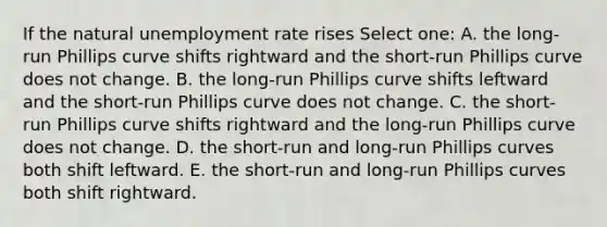 If the natural <a href='https://www.questionai.com/knowledge/kh7PJ5HsOk-unemployment-rate' class='anchor-knowledge'>unemployment rate</a> rises Select one: A. the long-run Phillips curve shifts rightward and the short-run Phillips curve does not change. B. the long-run Phillips curve shifts leftward and the short-run Phillips curve does not change. C. the short-run Phillips curve shifts rightward and the long-run Phillips curve does not change. D. the short-run and long-run Phillips curves both shift leftward. E. the short-run and long-run Phillips curves both shift rightward.