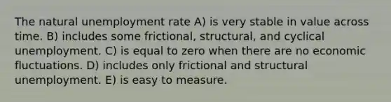 The natural unemployment rate A) is very stable in value across time. B) includes some frictional, structural, and cyclical unemployment. C) is equal to zero when there are no economic fluctuations. D) includes only frictional and structural unemployment. E) is easy to measure.