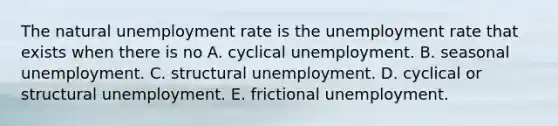 The natural unemployment rate is the unemployment rate that exists when there is no A. cyclical unemployment. B. seasonal unemployment. C. structural unemployment. D. cyclical or structural unemployment. E. frictional unemployment.