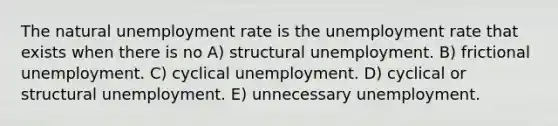 The natural unemployment rate is the unemployment rate that exists when there is no A) structural unemployment. B) frictional unemployment. C) cyclical unemployment. D) cyclical or structural unemployment. E) unnecessary unemployment.