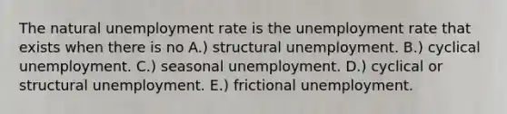 The natural unemployment rate is the unemployment rate that exists when there is no A.) structural unemployment. B.) cyclical unemployment. C.) seasonal unemployment. D.) cyclical or structural unemployment. E.) frictional unemployment.