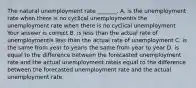 The natural unemployment rate​ _______. A. is the unemployment rate when there is no cyclical unemploymentis the unemployment rate when there is no cyclical unemployment Your answer is correct.B. is less than the actual rate of unemploymentis less than the actual rate of unemployment C. is the same from year to yearis the same from year to year D. is equal to the difference between the forecasted unemployment rate and the actual unemployment rateis equal to the difference between the forecasted unemployment rate and the actual unemployment rate