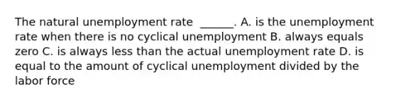 The natural unemployment rate ​ ______. A. is the unemployment rate when there is no cyclical unemployment B. always equals zero C. is always less than the actual unemployment rate D. is equal to the amount of cyclical unemployment divided by the labor force