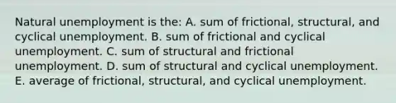 Natural unemployment is the: A. sum of frictional, structural, and cyclical unemployment. B. sum of frictional and cyclical unemployment. C. sum of structural and frictional unemployment. D. sum of structural and cyclical unemployment. E. average of frictional, structural, and cyclical unemployment.