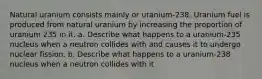 Natural uranium consists mainly or uranium-238. Uranium fuel is produced from natural uranium by increasing the proportion of uranium 235 in it. a. Describe what happens to a uranium-235 nucleus when a neutron collides with and causes it to undergo nuclear fission. b. Describe what happens to a uranium-238 nucleus when a neutron collides with it