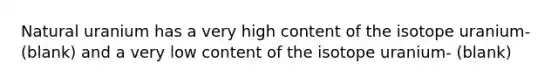 Natural uranium has a very high content of the isotope uranium- (blank) and a very low content of the isotope uranium- (blank)