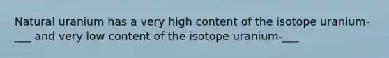 Natural uranium has a very high content of the isotope uranium- ___ and very low content of the isotope uranium-___