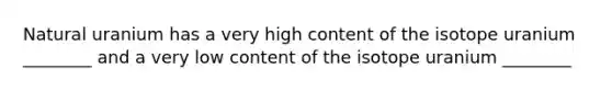 Natural uranium has a very high content of the isotope uranium ________ and a very low content of the isotope uranium ________
