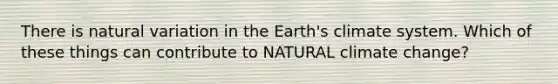 There is natural variation in the Earth's climate system. Which of these things can contribute to NATURAL climate change?