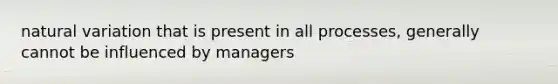 natural variation that is present in all processes, generally cannot be influenced by managers