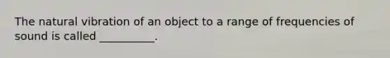 The natural vibration of an object to a range of frequencies of sound is called __________.
