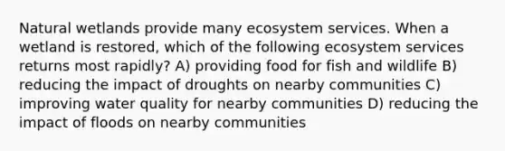 Natural wetlands provide many ecosystem services. When a wetland is restored, which of the following ecosystem services returns most rapidly? A) providing food for fish and wildlife B) reducing the impact of droughts on nearby communities C) improving water quality for nearby communities D) reducing the impact of floods on nearby communities