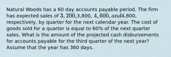 Natural Woods has a 60 day accounts payable period. The firm has expected sales of 3,200,3,800, 4,600, and4,800, respectively, by quarter for the next calendar year. The cost of goods sold for a quarter is equal to 60% of the next quarter sales. What is the amount of the projected cash disbursements for accounts payable for the third quarter of the next year? Assume that the year has 360 days.