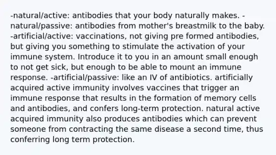 -natural/active: antibodies that your body naturally makes. -natural/passive: antibodies from mother's breastmilk to the baby. -artificial/active: vaccinations, not giving pre formed antibodies, but giving you something to stimulate the activation of your immune system. Introduce it to you in an amount small enough to not get sick, but enough to be able to mount an immune response. -artificial/passive: like an IV of antibiotics. artificially acquired active immunity involves vaccines that trigger an immune response that results in the formation of memory cells and antibodies, and confers long-term protection. natural active acquired immunity also produces antibodies which can prevent someone from contracting the same disease a second time, thus conferring long term protection.