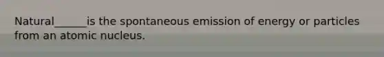 Natural______is the spontaneous emission of energy or particles from an atomic nucleus.