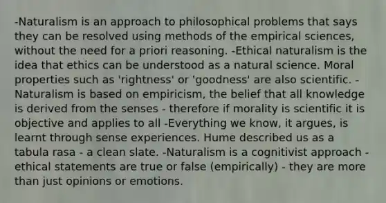 -Naturalism is an approach to philosophical problems that says they can be resolved using methods of the empirical sciences, without the need for a priori reasoning. -Ethical naturalism is the idea that ethics can be understood as a natural science. Moral properties such as 'rightness' or 'goodness' are also scientific. -Naturalism is based on empiricism, the belief that all knowledge is derived from the senses - therefore if morality is scientific it is objective and applies to all -Everything we know, it argues, is learnt through sense experiences. Hume described us as a tabula rasa - a clean slate. -Naturalism is a cognitivist approach - ethical statements are true or false (empirically) - they are more than just opinions or emotions.