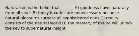 Naturalism is the belief that_______ A) goodness flows naturally from all souls B) fancy luxuries are unneccessary because natural pleasures surpass all sophisticated ones C) reality consists of the natural world D) the mastery of nature will unlock the key to supernatural insight