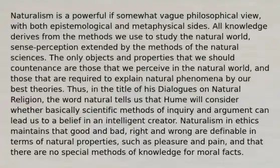 Naturalism is a powerful if somewhat vague philosophical view, with both epistemological and metaphysical sides. All knowledge derives from the methods we use to study the natural world, sense-perception extended by the methods of the natural sciences. The only objects and properties that we should countenance are those that we perceive in the natural world, and those that are required to explain natural phenomena by our best theories. Thus, in the title of his Dialogues on Natural Religion, the word natural tells us that Hume will consider whether basically scientific methods of inquiry and argument can lead us to a belief in an intelligent creator. Naturalism in ethics maintains that good and bad, right and wrong are definable in terms of natural properties, such as pleasure and pain, and that there are no special methods of knowledge for moral facts.