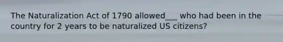 The Naturalization Act of 1790 allowed___ who had been in the country for 2 years to be naturalized US citizens?