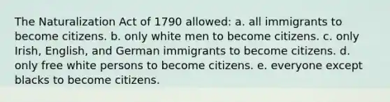 The Naturalization Act of 1790 allowed: a. all immigrants to become citizens. b. only white men to become citizens. c. only Irish, English, and German immigrants to become citizens. d. only free white persons to become citizens. e. everyone except blacks to become citizens.