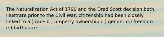 The Naturalization Act of 1790 and the Dred Scott decision both illustrate prior to the Civil War, citizenship had been closely linked to a.) race b.) property ownership c.) gender d.) freedom e.) birthplace