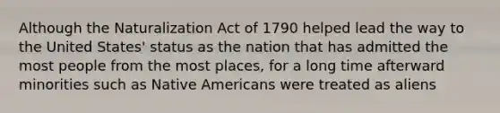 Although the Naturalization Act of 1790 helped lead the way to the United States' status as the nation that has admitted the most people from the most places, for a long time afterward minorities such as Native Americans were treated as aliens