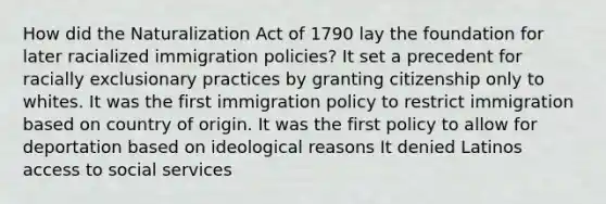 How did the Naturalization Act of 1790 lay the foundation for later racialized immigration policies? It set a precedent for racially exclusionary practices by granting citizenship only to whites. It was the first immigration policy to restrict immigration based on country of origin. It was the first policy to allow for deportation based on ideological reasons It denied Latinos access to social services