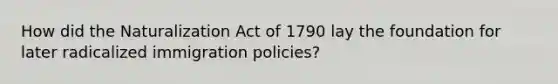 How did the Naturalization Act of 1790 lay the foundation for later radicalized immigration policies?