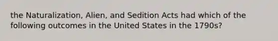 the Naturalization, Alien, and Sedition Acts had which of the following outcomes in the United States in the 1790s?