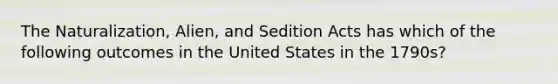 The Naturalization, Alien, and Sedition Acts has which of the following outcomes in the United States in the 1790s?