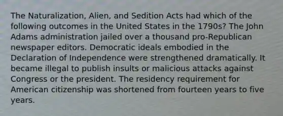 The Naturalization, Alien, and Sedition Acts had which of the following outcomes in the United States in the 1790s? The John Adams administration jailed over a thousand pro-Republican newspaper editors. Democratic ideals embodied in the Declaration of Independence were strengthened dramatically. It became illegal to publish insults or malicious attacks against Congress or the president. The residency requirement for American citizenship was shortened from fourteen years to five years.