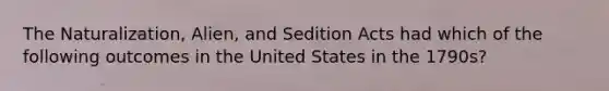 The Naturalization, Alien, and Sedition Acts had which of the following outcomes in the United States in the 1790s?