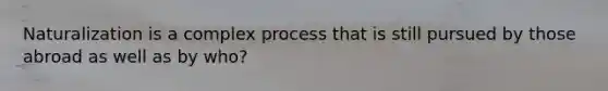 Naturalization is a complex process that is still pursued by those abroad as well as by who?