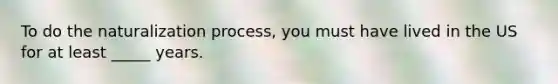 To do the naturalization process, you must have lived in the US for at least _____ years.
