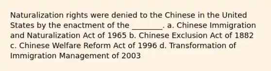 Naturalization rights were denied to the Chinese in the United States by the enactment of the ________. a. Chinese Immigration and Naturalization Act of 1965 b. Chinese Exclusion Act of 1882 c. Chinese Welfare Reform Act of 1996 d. Transformation of Immigration Management of 2003