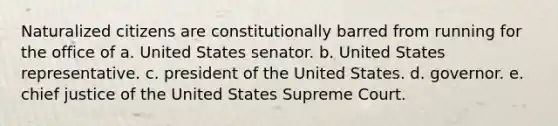 Naturalized citizens are constitutionally barred from running for the office of a. United States senator. b. United States representative. c. president of the United States. d. governor. e. chief justice of the United States Supreme Court.