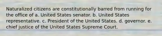 Naturalized citizens are constitutionally barred from running for the office of a. United States senator. b. United States representative. c. President of the United States. d. governor. e. chief justice of the United States Supreme Court.