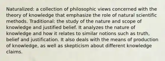 Naturalized: a collection of philosophic views concerned with the theory of knowledge that emphasize the role of natural <a href='https://www.questionai.com/knowledge/kbyVEgDMow-scientific-method' class='anchor-knowledge'>scientific method</a>s. Traditional: the study of the nature and scope of knowledge and justified belief. It analyzes the nature of knowledge and how it relates to similar notions such as truth, belief and justification. It also deals with the means of production of knowledge, as well as skepticism about different knowledge claims.