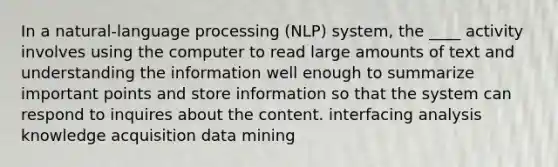 In a natural-language processing (NLP) system, the ____ activity involves using the computer to read large amounts of text and understanding the information well enough to summarize important points and store information so that the system can respond to inquires about the content. interfacing analysis knowledge acquisition data mining