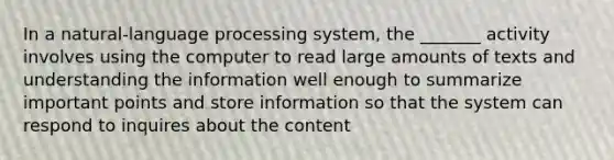 In a natural-language processing system, the _______ activity involves using the computer to read large amounts of texts and understanding the information well enough to summarize important points and store information so that the system can respond to inquires about the content